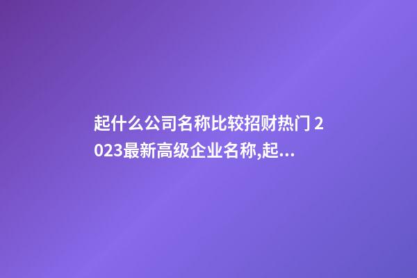 起什么公司名称比较招财热门 2023最新高级企业名称,起名之家-第1张-公司起名-玄机派